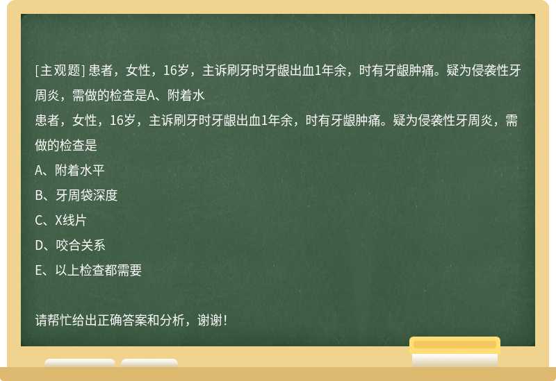 患者，女性，16岁，主诉刷牙时牙龈出血1年余，时有牙龈肿痛。疑为侵袭性牙周炎，需做的检查是A、附着水