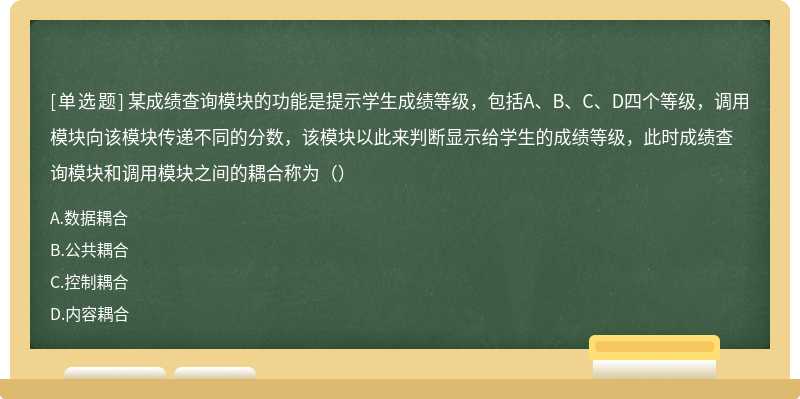 某成绩查询模块的功能是提示学生成绩等级，包括A、B、C、D四个等级，调用模块向该模块传递不同的分数，该模块以此来判断显示给学生的成绩等级，此时成绩查询模块和调用模块之间的耦合称为（）