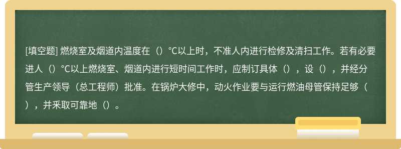 燃烧室及烟道内温度在（）°C以上时，不准人内进行检修及清扫工作。若有必要进人（）°C以上燃烧室、烟道内进行短时间工作时，应制订具体（），设（），并经分管生产领导（总工程师）批准。在锅炉大修中，动火作业要与运行燃油母管保持足够（），并釆取可靠地（）。