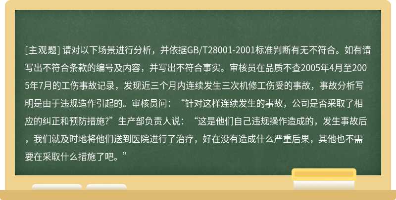 请对以下场景进行分析，并依据GB/T28001-2001标准判断有无不符合。如有请写出不符合条款的编号及内容，并写出不符合事实。审核员在品质不查2005年4月至2005年7月的工伤事故记录，发现近三个月内连续发生三次机修工伤受的事故，事故分析写明是由于违规造作引起的。审核员问：“针对这样连续发生的事故，公司是否采取了相应的纠正和预防措施?”生产部负责人说：“这是他们自己违规操作造成的，发生事故后，我们就及时地将他们送到医院进行了治疗，好在没有造成什么严重后果，其他也不需要在采取什么措施了吧。”