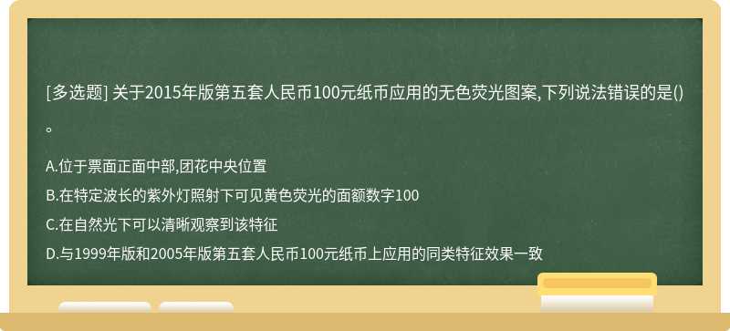 关于2015年版第五套人民币100元纸币应用的无色荧光图案,下列说法错误的是（)。A.位于票面正面中