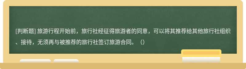 旅游行程开始前，旅行社经征得旅游者的同意，可以将其推荐给其他旅行社组织、接待，无须再与被推荐的旅行社签订旅游合同。（）