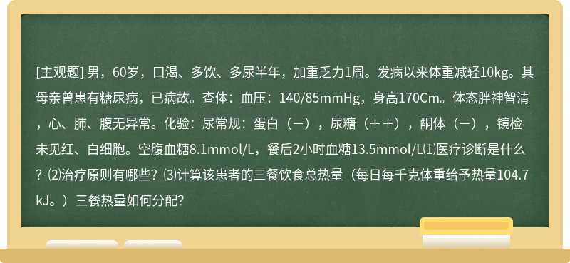 男，60岁，口渴、多饮、多尿半年，加重乏力1周。发病以来体重减轻10kg。其母亲曾患有糖尿病，已病故。查体：血压：140/85mmHg，身高170Cm。体态胖神智清，心、肺、腹无异常。化验：尿常规：蛋白（－），尿糖（＋＋），酮体（－），镜检未见红、白细胞。空腹血糖8.1mmol/L，餐后2小时血糖13.5mmol/L⑴医疗诊断是什么？⑵治疗原则有哪些？⑶计算该患者的三餐饮食总热量（每日每千克体重给予热量104.7kJ。）三餐热量如何分配？