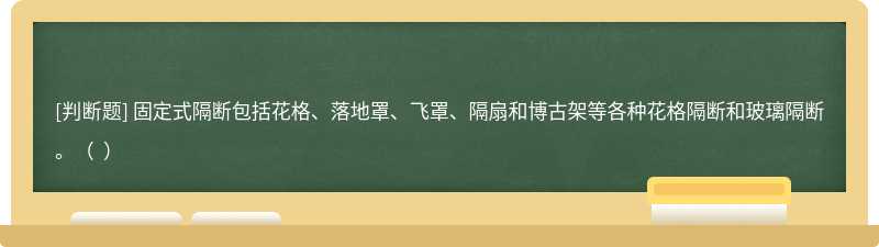 固定式隔断包括花格、落地罩、飞罩、隔扇和博古架等各种花格隔断和玻璃隔断。（  ）