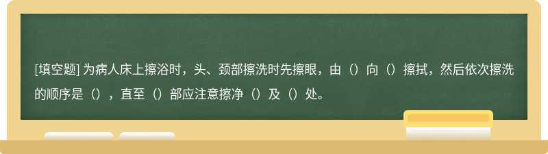 为病人床上擦浴时，头、颈部擦洗时先擦眼，由（）向（）擦拭，然后依次擦洗的顺序是（），直至（）部应注意擦净（）及（）处。