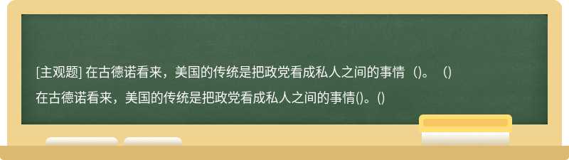 在古德诺看来，美国的传统是把政党看成私人之间的事情（)。（)