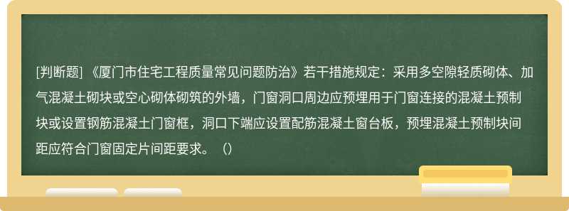 《厦门市住宅工程质量常见问题防治》若干措施规定：采用多空隙轻质砌体、加气混凝土砌块或空心砌体砌筑的外墙，门窗洞口周边应预埋用于门窗连接的混凝土预制块或设置钢筋混凝土门窗框，洞口下端应设置配筋混凝土窗台板，预埋混凝土预制块间距应符合门窗固定片间距要求。（）