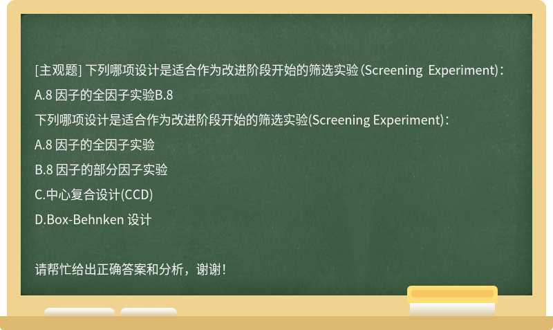 下列哪项设计是适合作为改进阶段开始的筛选实验（Screening Experiment)：A.8 因子的全因子实验B.8