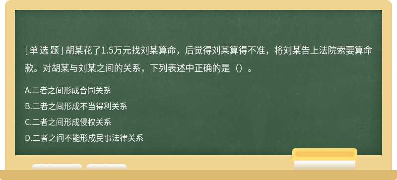 胡某花了1.5万元找刘某算命，后觉得刘某算得不准，将刘某告上法院索要算命款。对胡某与刘某之间的关系，下列表述中正确的是（）。