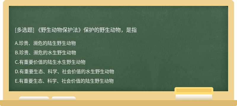 《野生动物保护法》保护的野生动物，是指A.珍贵、濒危的陆生野生动物B.珍贵、濒危的水生野生动物C.有