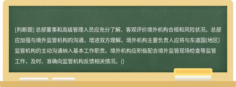 总部董事和高级管理人员应充分了解、客观评价境外机构合规和风险状况。总部应加强与境外监管机构的沟通，增进双方理解。境外机构主要负责人应将与东道国(地区)监管机构的主动沟通纳入基本工作职责。境外机构应积极配合境外监管现场检查等监管工作，及时、准确向监管机构反馈相关情况。()