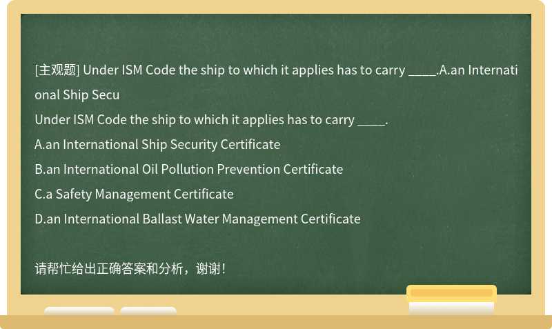 Under ISM Code the ship to which it applies has to carry ____.A.an International Ship Secu