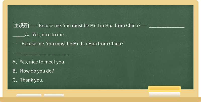 —— Excuse me. You must be Mr. Liu Hua from China？—— ___________________A、Yes, nice to me