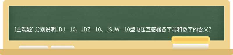 分别说明JDJ—10、JDZ—10、JSJW—10型电压互感器各字母和数字的含义？