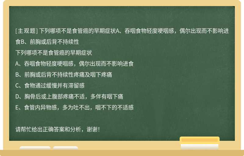 下列哪项不是食管癌的早期症状A、吞咽食物轻度哽咽感，偶尔出现而不影响进食B、前胸或后背不持续性