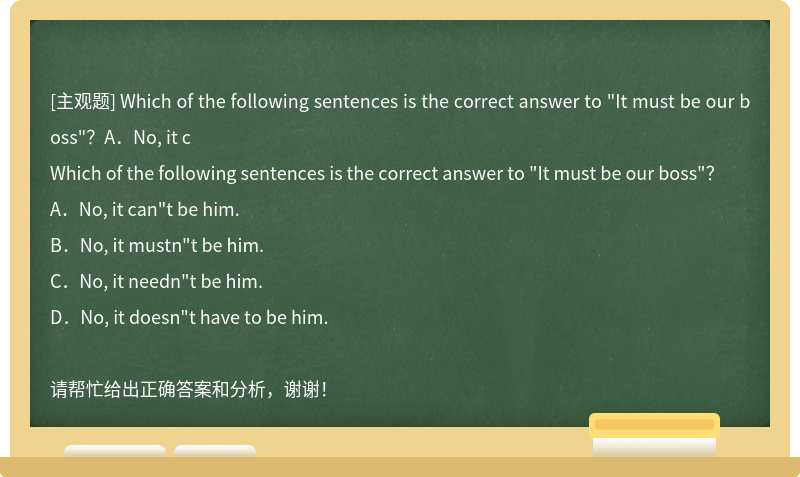 Which of the following sentences is the correct answer to "It must be our boss"？A．No, it c