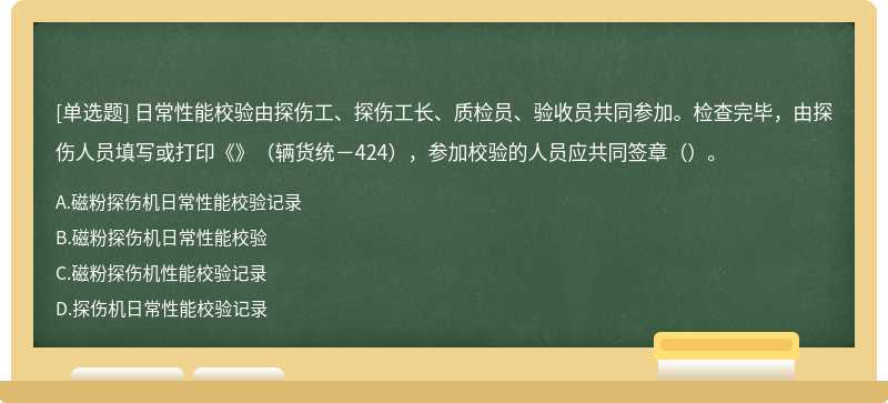 日常性能校验由探伤工、探伤工长、质检员、验收员共同参加。检查完毕，由探伤人员填写或打印《》（辆货统－424），参加校验的人员应共同签章（）。