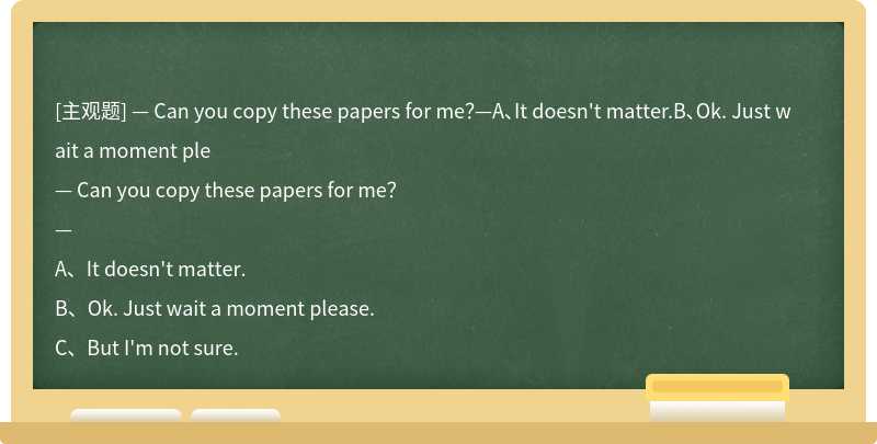 — Can you copy these papers for me？—A、It doesn't matter.B、Ok. Just wait a moment ple