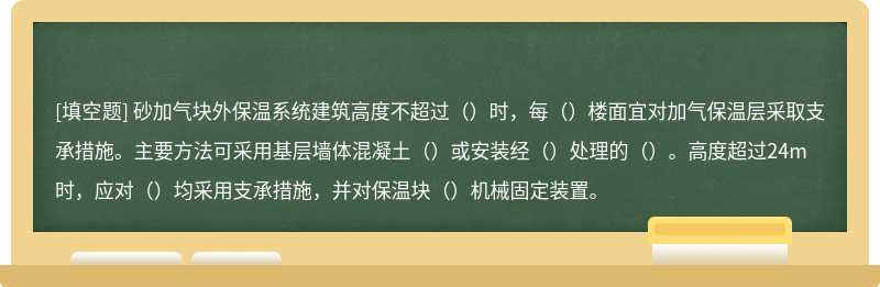 砂加气块外保温系统建筑高度不超过（）时，每（）楼面宜对加气保温层采取支承措施。主要方法可采用基层墙体混凝土（）或安装经（）处理的（）。高度超过24m时，应对（）均采用支承措施，并对保温块（）机械固定装置。