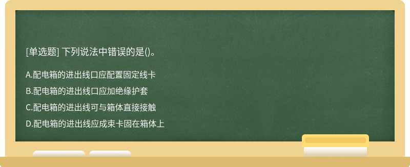 下列說法中錯誤的是（)。 A、配電箱的進出線口應配置固定線卡 B、配電箱的進出線口應加絕緣護套