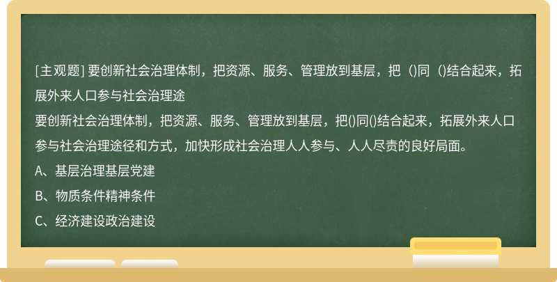 要创新社会治理体制，把资源、服务、管理放到基层，把（)同（)结合起来，拓展外来人口参与社会治理途