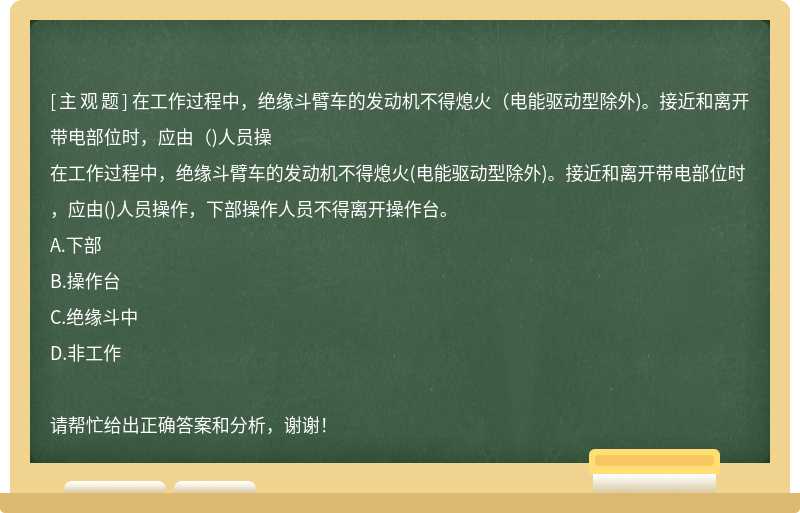 在工作过程中，绝缘斗臂车的发动机不得熄火（电能驱动型除外)。接近和离开带电部位时，应由（)人员操