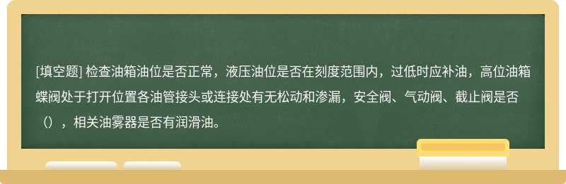 检查油箱油位是否正常，液压油位是否在刻度范围内，过低时应补油，高位油箱蝶阀处于打开位置各油管接头或连接处有无松动和渗漏，安全阀、气动阀、截止阀是否（），相关油雾器是否有润滑油。