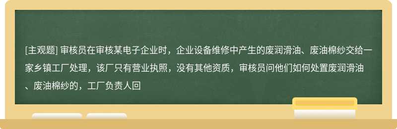 审核员在审核某电子企业时，企业设备维修中产生的废润滑油、废油棉纱交给一家乡镇工厂处理，该厂只有营业执照，没有其他资质，审核员问他们如何处置废润滑油、废油棉纱的，工厂负责人回