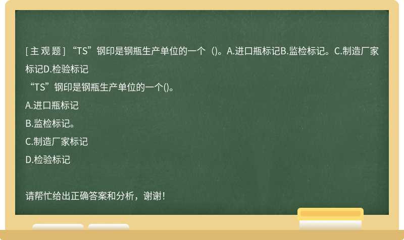 “TS”钢印是钢瓶生产单位的一个（)。A.进口瓶标记B.监检标记。C.制造厂家标记D.检验标记