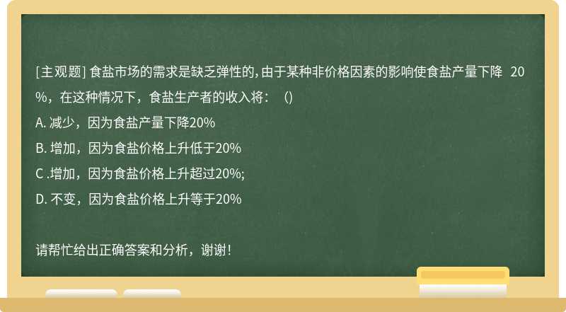 食盐市场的需求是缺乏弹性的，由于某种非价格因素的影响使食盐产量下降 20%，在这种情况下，食盐生产者的收入将：（)