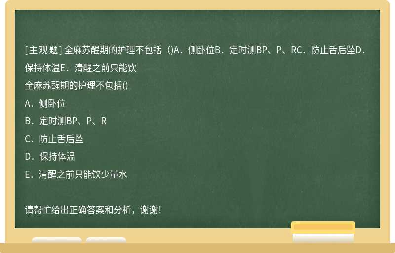 全麻苏醒期的护理不包括（)A．侧卧位B．定时测BP、P、RC．防止舌后坠D．保持体温E．清醒之前只能饮