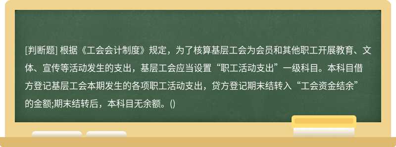 根据《工会会计制度》规定，为了核算基层工会为会员和其他职工开展教育、文体、宣传等活动发生的支出，基层工会应当设置“职工活动支出”一级科目。本科目借方登记基层工会本期发生的各项职工活动支出，贷方登记期末结转入“工会资金结余”的金额;期末结转后，本科目无余额。()