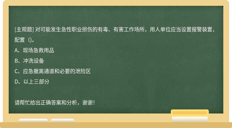 对可能发生急性职业损伤的有毒、有害工作场所，用人单位应当设置报警装置，配置（)。