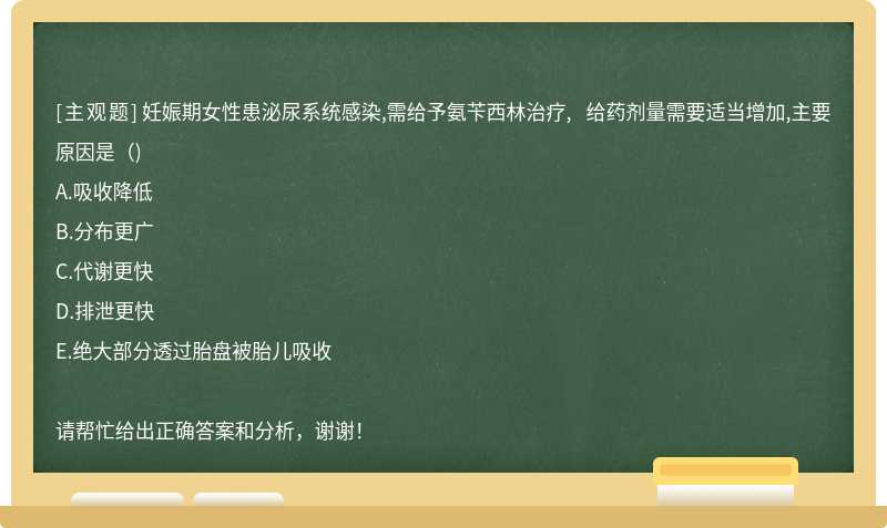 妊娠期女性患泌尿系统感染,需给予氨苄西林治疗, 给药剂量需要适当增加,主要原因是（)