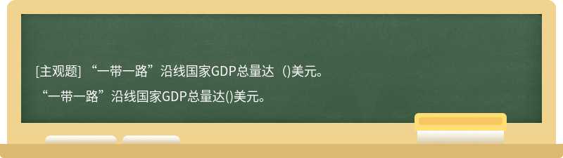 “一带一路”沿线国家GDP总量达（)美元。