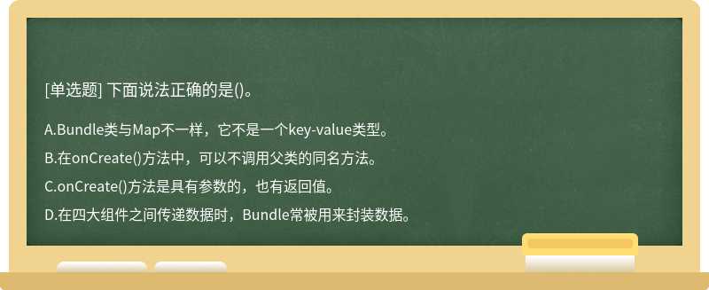 下面说法正确的是（)。A、Bundle类与Map不一样，它不是一个key－value类型。B、在onCreate（)方法中，可