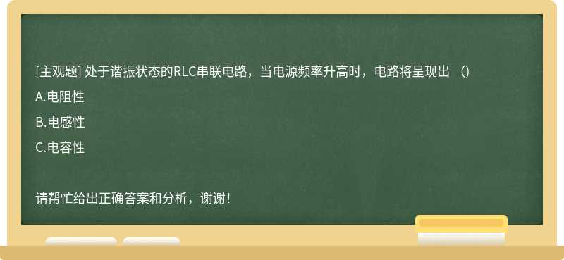 处于谐振状态的RLC串联电路，当电源频率升高时，电路将呈现出 （)