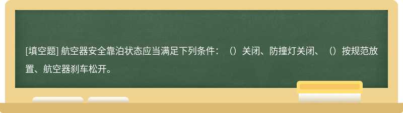 航空器安全靠泊状态应当满足下列条件：（）关闭、防撞灯关闭、（）按规范放置、航空器刹车松开。