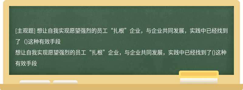 想让自我实现愿望强烈的员工“扎根”企业，与企业共同发展，实践中已经找到了（)这种有效手段