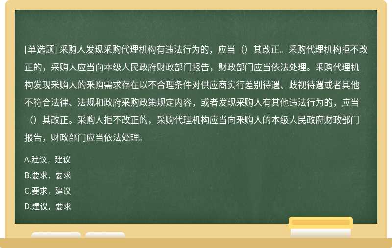 釆购人发现釆购代理机构有违法行为的，应当（）其改正。釆购代理机构拒不改正的，采购人应当向本级人民政府财政部门报告，财政部门应当依法处理。釆购代理机构发现釆购人的釆购需求存在以不合理条件对供应商实行差别待遇、歧视待遇或者其他不符合法律、法规和政府采购政策规定内容，或者发现采购人有其他违法行为的，应当（）其改正。采购人拒不改正的，采购代理机构应当向釆购人的本级人民政府财政部门报告，财政部门应当依法处理。