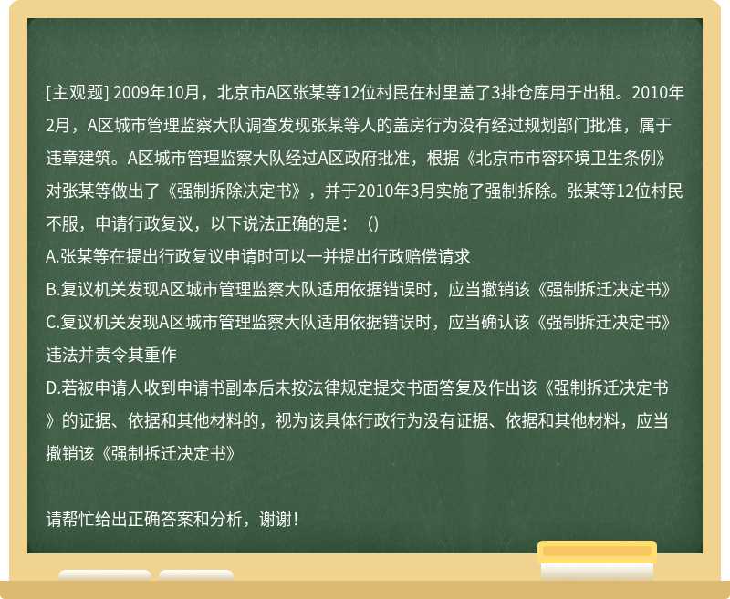 2009年10月，北京市A区张某等12位村民在村里盖了3排仓库用于出租。2010年2月，A区城市管理监察大队调查发现张某等人的盖房行为没有经过规划部门批准，属于违章建筑。A区城市管理监察大队经过A区政府批准，根据《北京市市容环境卫生条例》对张某等做出了《强制拆除决定书》，并于2010年3月实施了强制拆除。张某等12位村民不服，申请行政复议，以下说法正确的是：（)