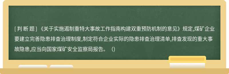 《关于实施遏制重特大事故工作指南构建双重预防机制的意见》规定,煤矿企业要建立完善隐患排查治理制度,制定符合企业实际的隐患排查治理清单,排查发现的重大事故隐患,应当向国家煤矿安全监察局报告。（)