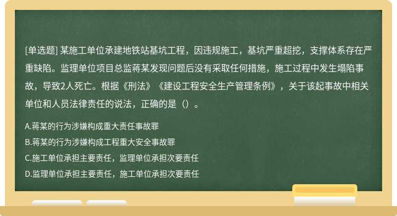 某施工单位承建地铁站基坑工程，因违规施工，基坑严重超挖，支撑体系存在严重缺陷。监理单位项目总监蒋某发现问题后没有采取任何措施，施工过程中发生塌陷事故，导致2人死亡。根据《刑法》《建设工程安全生产管理条例》，关于该起事故中相关单位和人员法律责任的说法，正确的是()。