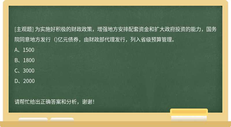 为实施好积极的财政政策，增强地方安排配套资金和扩大政府投资的能力，国务院同意地方发行（)亿元债券，由财政部代理发行，列入省级预算管理。