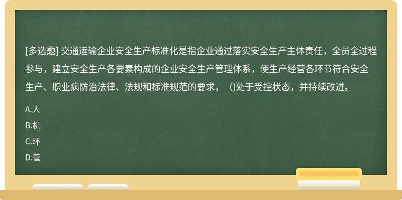 交通运输企业安全生产标准化是指企业通过落实安全生产主体责任，全员全过程参与，建立安全生产各要素构成的企业安全生产管理体系，使生产经营各环节符合安全生产、职业病防治法律、法规和标准规范的要求，（)处于受控状态，并持续改进。