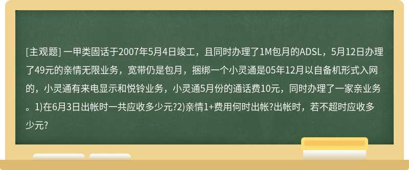 一甲类固话于2007年5月4日竣工，且同时办理了1M包月的ADSL，5月12日办理了49元的亲情无限业务，宽带仍是包月，捆绑一个小灵通是05年12月以自备机形式入网的，小灵通有来电显示和悦铃业务，小灵通5月份的通话费10元，同时办理了一家亲业务。1)在6月3日出帐时一共应收多少元?2)亲情1+费用何时出帐?出帐时，若不超时应收多少元?