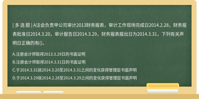 A注会负责甲公司审计2013财务报表，审计工作现场完成日2014.2.28，财务报表批准日2014.3.20，审计报告日2014.3.29，财务报表报出日为2014.3.31，下列有关声明日正确的有()。