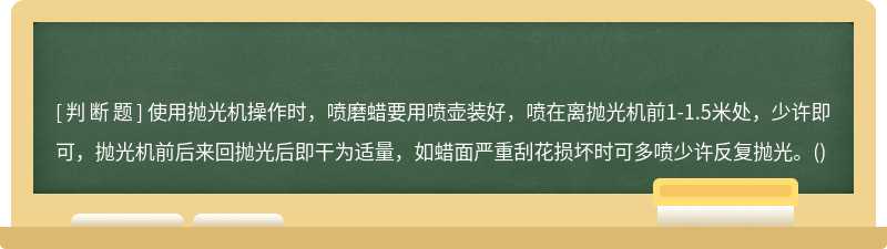 使用抛光机操作时，喷磨蜡要用喷壶装好，喷在离抛光机前1-1.5米处，少许即可，抛光机前后来回抛光后即干为适量，如蜡面严重刮花损坏时可多喷少许反复抛光。()