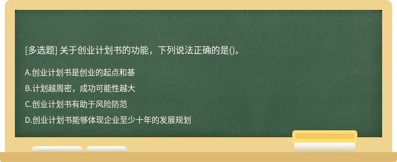 关于创业计划书的功能，下列说法正确的是（)。A、创业计划书是创业的起点和基B、计划越周密，成功可