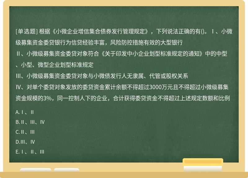 根据《小微企业增信集合债券发行管理规定》，下列说法正确的有()。Ⅰ、小微级募集资金委贷银行为信贷经验丰富，风险防控措施有效的大型银行Ⅱ、小微级募集资金委贷对象符合《关于印发中小企业划型标准规定的通知》中的中型、小型、微型企业划型标准规定Ⅲ、小微级募集资金委贷对象与小微债发行人无隶属、代管或股权关系Ⅳ、对单个委贷对象发放的委贷资金累计余额不得超过3000万元且不得超过小微级募集资金规模的3%，同一控制人下的企业，合计获得委贷资金不得超过上述规定数额和比例